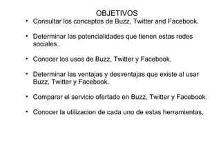 OBJETIVOS Consultar los conceptos de Buzz, Twitter and Facebook.   Determinar las potencialidades que tienen estas redes sociales.   Conocer los usos de Buzz, Twitter y Facebook.   Determinar las ventajas y desventajas que existe al usar Buzz, Twitter y Facebook.   Comparar el servicio ofertado en Buzz, Twitter y Facebook.   Conocer la utilizacion de cada uno de estas herramientas.   