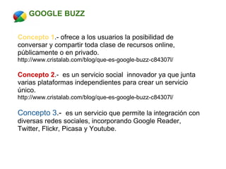            GOOGLE BUZZ      Concepto 1 .- ofrece a los usuarios la posibilidad de conversar y compartir toda clase de recursos online, públicamente o en privado. http://www.cristalab.com/blog/que-es-google-buzz-c84307l/   Concepto 2 .-  es un servicio social  innovador ya que junta varias plataformas independientes para crear un servicio único. http://www.cristalab.com/blog/que-es-google-buzz-c84307l/   Concepto 3 .-   es un servicio que permite la integración con diversas redes sociales, incorporando Google Reader, Twitter, Flickr, Picasa y Youtube. 