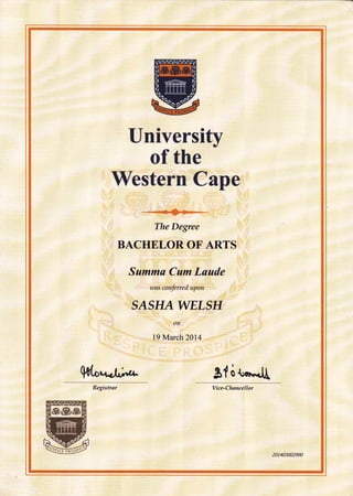 University
of the
Western Cape
@
The Degree
BACHELOROF ARTS
Summa Cum Laude
ruas conferred upon
SASHAWELSH
on
19 March 2014
S{ s t"."J[
Vice-Chancellor
201403002990
 