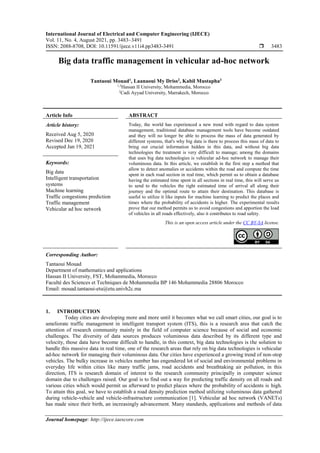 International Journal of Electrical and Computer Engineering (IJECE)
Vol. 11, No. 4, August 2021, pp. 3483~3491
ISSN: 2088-8708, DOI: 10.11591/ijece.v11i4.pp3483-3491  3483
Journal homepage: http://ijece.iaescore.com
Big data traffic management in vehicular ad-hoc network
Tantaoui Mouad1
, Laanaoui My Driss2
, Kabil Mustapha3
1,3
Hassan II University, Mohammedia, Morocco
2
Cadi Ayyad University, Marrakech, Morocco
Article Info ABSTRACT
Article history:
Received Aug 5, 2020
Revised Dec 19, 2020
Accepted Jan 19, 2021
Today, the world has experienced a new trend with regard to data system
management, traditional database management tools have become outdated
and they will no longer be able to process the mass of data generated by
different systems, that's why big data is there to process this mass of data to
bring out crucial information hidden in this data, and without big data
technologies the treatment is very difficult to manage; among the domains
that uses big data technologies is vehicular ad-hoc network to manage their
voluminous data. In this article, we establish in the first step a method that
allow to detect anomalies or accidents within the road and compute the time
spent in each road section in real time, which permit us to obtain a database
having the estimated time spent in all sections in real time, this will serve us
to send to the vehicles the right estimated time of arrival all along their
journey and the optimal route to attain their destination. This database is
useful to utilize it like inputs for machine learning to predict the places and
times where the probability of accidents is higher. The experimental results
prove that our method permits us to avoid congestions and apportion the load
of vehicles in all roads effectively, also it contributes to road safety.
Keywords:
Big data
Intelligent transportation
systems
Machine learning
Traffic congestions prediction
Traffic management
Vehicular ad hoc network
This is an open access article under the CC BY-SA license.
Corresponding Author:
Tantaoui Mouad
Department of mathematics and applications
Hassan II University, FST, Mohammedia, Morocco
Faculté des Sciences et Techniques de Mohammedia BP 146 Mohammedia 28806 Morocco
Email: mouad.tantaoui-etu@etu.univh2c.ma
1. INTRODUCTION
Today cities are developing more and more until it becomes what we call smart cities, our goal is to
ameliorate traffic management in intelligent transport system (ITS), this is a research area that catch the
attention of research community mainly in the field of computer science because of social and economic
challenges. The diversity of data sources produces voluminous data described by its different type and
velocity, those data have become difficult to handle, in this context, big data technologies is the solution to
handle this massive data in real time, one of the research areas that rely on big data technologies is vehicular
ad-hoc network for managing their voluminous data. Our cities have experienced a growing trend of non-stop
vehicles. The bulky increase in vehicles number has engendered lot of social and environmental problems in
everyday life within cities like many traffic jams, road accidents and breathtaking air pollution, in this
direction, ITS is research domain of interest to the research community principally in computer science
domain due to challenges raised. Our goal is to find out a way for predicting traffic density on all roads and
various cities which would permit us afterward to predict places where the probability of accidents is high.
To attain this goal, we have to establish a road density prediction method utilizing voluminous data gathered
during vehicle-vehicle and vehicle-infrastructure communication [1]. Vehicular ad hoc network (VANETs)
has made since their birth, an increasingly advancement. Many standards, applications and methods of data
 