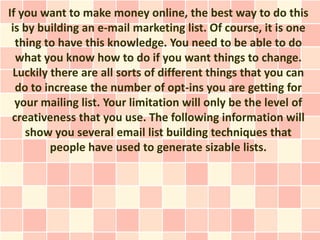 If you want to make money online, the best way to do this
 is by building an e-mail marketing list. Of course, it is one
  thing to have this knowledge. You need to be able to do
  what you know how to do if you want things to change.
 Luckily there are all sorts of different things that you can
  do to increase the number of opt-ins you are getting for
  your mailing list. Your limitation will only be the level of
 creativeness that you use. The following information will
    show you several email list building techniques that
         people have used to generate sizable lists.
 