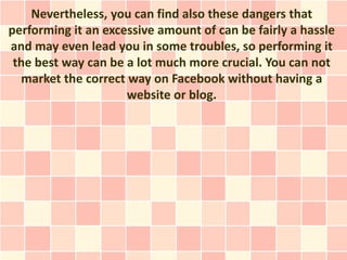 Nevertheless, you can find also these dangers that
performing it an excessive amount of can be fairly a hassle
and may even lead you in some troubles, so performing it
 the best way can be a lot much more crucial. You can not
  market the correct way on Facebook without having a
                     website or blog.
 