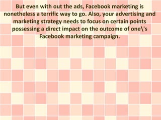 But even with out the ads, Facebook marketing is
nonetheless a terrific way to go. Also, your advertising and
   marketing strategy needs to focus on certain points
  possessing a direct impact on the outcome of one's
             Facebook marketing campaign.
 