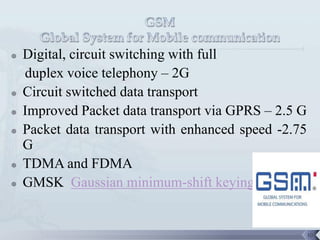    Digital, circuit switching with full
    duplex voice telephony – 2G
   Circuit switched data transport
   Improved Packet data transport via GPRS – 2.5 G
   Packet data transport with enhanced speed -2.75
    G
   TDMA and FDMA
   GMSK Gaussian minimum-shift keying


                                                      10
 