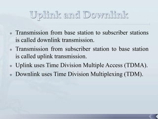    Transmission from base station to subscriber stations
    is called downlink transmission.
   Transmission from subscriber station to base station
    is called uplink transmission.
   Uplink uses Time Division Multiple Access (TDMA).
   Downlink uses Time Division Multiplexing (TDM).




                                                            112
 