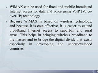   WiMAX can be used for fixed and mobile broadband
    Internet access for data and voice using VoIP (Voice-
    over-IP) technology.
   Because WiMAX is based on wireless technology,
    and because it is cost-effective, it is easier to extend
    broadband Internet access to suburban and rural
    areas. This helps in bringing wireless broadband to
    the masses and to bridge the digital divide that exists
    especially in developing and underdeveloped
    countries.




                                                               115
 