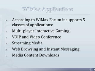     According to WiMax Forum it supports 5
     classes of applications:
1.   Multi-player Interactive Gaming.
2.   VOIP and Video Conference
3.   Streaming Media
4.   Web Browsing and Instant Messaging
5.   Media Content Downloads


                                              116
 