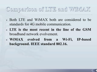    Both LTE and WiMAX both are considered to be
    standards for 4G mobile communication.
   LTE is the most recent in the line of the GSM
    broadband network evolvement.
   WiMAX evolved from a Wi-Fi, IP-based
    background. IEEE standard 802.16.




                                                    118
 