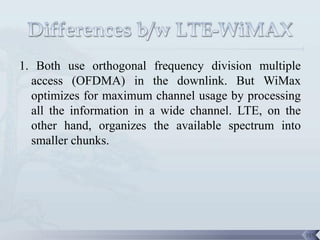 1. Both use orthogonal frequency division multiple
  access (OFDMA) in the downlink. But WiMax
  optimizes for maximum channel usage by processing
  all the information in a wide channel. LTE, on the
  other hand, organizes the available spectrum into
  smaller chunks.




                                                       119
 