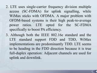 2. LTE uses single-carrier frequency division multiple
   access (SC-FDMA) for uplink signalling, while
   WiMax sticks with OFDMA. A major problem with
   OFDM-based systems is their high peak-to-average
   power ratios. LTE opted for the SC-FDMA
   specifically to boost PA efficiency.
3. Although both the IEEE 802.16e standard and the
   LTE standard support FDD and TDD, WiMax
   implementations are predominantly TDD. LTE seems
   to be heading in the FDD direction because it is true
   full-duplex operation: Adjacent channels are used for
   uplink and downlink.


                                                           120
 