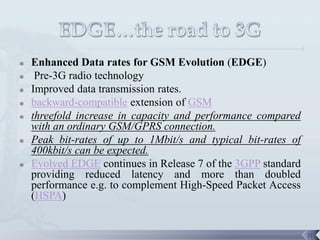    Enhanced Data rates for GSM Evolution (EDGE)
    Pre-3G radio technology
   Improved data transmission rates.
   backward-compatible extension of GSM
   threefold increase in capacity and performance compared
    with an ordinary GSM/GPRS connection.
   Peak bit-rates of up to 1Mbit/s and typical bit-rates of
    400kbit/s can be expected.
   Evolved EDGE continues in Release 7 of the 3GPP standard
    providing reduced latency and more than doubled
    performance e.g. to complement High-Speed Packet Access
    (HSPA)


                                                               11
 