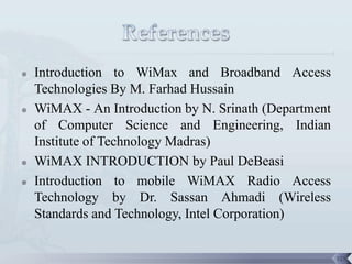    Introduction to WiMax and Broadband Access
    Technologies By M. Farhad Hussain
   WiMAX - An Introduction by N. Srinath (Department
    of Computer Science and Engineering, Indian
    Institute of Technology Madras)
   WiMAX INTRODUCTION by Paul DeBeasi
   Introduction to mobile WiMAX Radio Access
    Technology by Dr. Sassan Ahmadi (Wireless
    Standards and Technology, Intel Corporation)


                                                        123
 
