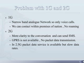    1G
       Narrow band analogue Network so only voice calls.
       We can contact within premises of nation , No roaming
   2G
       More clarity to the conversation and can send SMS.
       GPRS is not available , No packet data transmission.
       In 2.5G packet data service is available but slow data
        rates.



                                                                 15
 