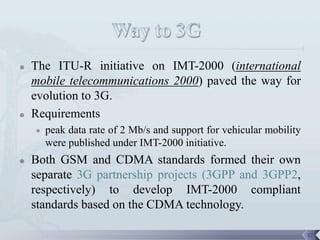    The ITU-R initiative on IMT-2000 (international
    mobile telecommunications 2000) paved the way for
    evolution to 3G.
   Requirements
       peak data rate of 2 Mb/s and support for vehicular mobility
        were published under IMT-2000 initiative.
   Both GSM and CDMA standards formed their own
    separate 3G partnership projects (3GPP and 3GPP2,
    respectively) to develop IMT-2000 compliant
    standards based on the CDMA technology.

                                                                      17
 