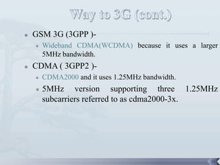    GSM 3G (3GPP )-
       Wideband CDMA(WCDMA) because it uses a larger
        5MHz bandwidth.
   CDMA ( 3GPP2 )-
       CDMA2000 and it uses 1.25MHz bandwidth.
       5MHz version supporting three 1.25MHz
        subcarriers referred to as cdma2000-3x.




                                                   18
 