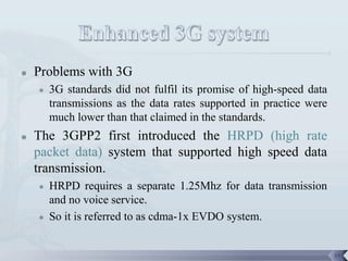    Problems with 3G
       3G standards did not fulfil its promise of high-speed data
        transmissions as the data rates supported in practice were
        much lower than that claimed in the standards.
   The 3GPP2 first introduced the HRPD (high rate
    packet data) system that supported high speed data
    transmission.
       HRPD requires a separate 1.25Mhz for data transmission
        and no voice service.
       So it is referred to as cdma-1x EVDO system.


                                                                     19
 