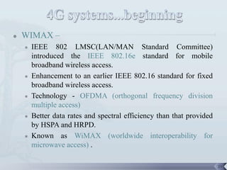   WIMAX –
       IEEE 802 LMSC(LAN/MAN Standard Committee)
        introduced the IEEE 802.16e standard for mobile
        broadband wireless access.
       Enhancement to an earlier IEEE 802.16 standard for fixed
        broadband wireless access.
       Technology - OFDMA (orthogonal frequency division
        multiple access)
       Better data rates and spectral efficiency than that provided
        by HSPA and HRPD.
       Known as WiMAX (worldwide interoperability for
        microwave access) .

                                                                       24
 