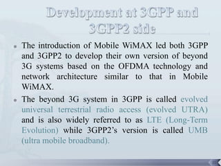    The introduction of Mobile WiMAX led both 3GPP
    and 3GPP2 to develop their own version of beyond
    3G systems based on the OFDMA technology and
    network architecture similar to that in Mobile
    WiMAX.
   The beyond 3G system in 3GPP is called evolved
    universal terrestrial radio access (evolved UTRA)
    and is also widely referred to as LTE (Long-Term
    Evolution) while 3GPP2’s version is called UMB
    (ultra mobile broadband).

                                                        25
 