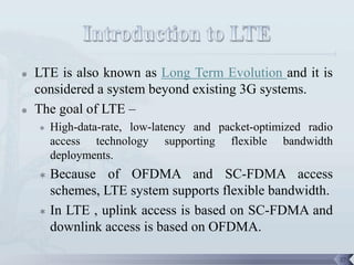    LTE is also known as Long Term Evolution and it is
    considered a system beyond existing 3G systems.
   The goal of LTE –
       High-data-rate, low-latency and packet-optimized radio
        access technology supporting flexible bandwidth
        deployments.
     Because of OFDMA and SC-FDMA access
      schemes, LTE system supports flexible bandwidth.
     In LTE , uplink access is based on SC-FDMA and
      downlink access is based on OFDMA.

                                                                 27
 