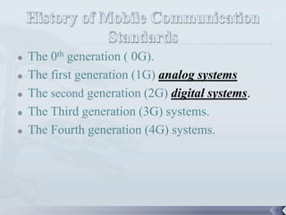    The 0th generation ( 0G).
   The first generation (1G) analog systems
   The second generation (2G) digital systems.
   The Third generation (3G) systems.
   The Fourth generation (4G) systems.




                                                  3
 