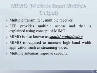    Multiple transmitter , multiple receiver.
   LTE provides multiple access and that is
    explained using concept of MIMO.
   MIMO is also known as spatial multiplexing.
   MIMO is required to increase high band width
    application such as streaming video.
   Multiple antennas improve capacity.



                                                   37
 