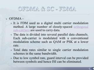    OFDMA –
     It is FDM used as a digital multi carrier modulation
      method. A large number of closely-spaced orthogonal
        sub-carriers are used to carry data.
       The data is divided into several parallel data channels.
        Each sub-carrier is modulated with a conventional
        modulation scheme such as QAM or PSK at a lower
        rate.
       Total data rates similar to single carrier modulation
        schemes in the same bandwidth.
       Due to low symbol rate, guard interval can be provided
        between symbols and hence ISI can be eliminated.
                                                                   39
 