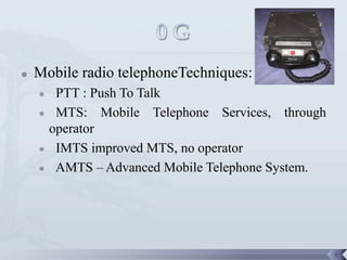    Mobile radio telephoneTechniques:
     PTT : Push To Talk
     MTS:    Mobile Telephone Services, through
     operator
     IMTS improved MTS, no operator

     AMTS – Advanced Mobile Telephone System.




                                                   4
 
