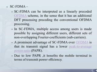    SC-FDMA –
      SC-FDMA can be interpreted as a linearly precoded
       OFDMA scheme, in the sense that it has an additional
       DFT processing preceding the conventional OFDMA
       processing.
      In SC-FDMA, multiple access among users is made
       possible by assigning different users, different sets of
       non-overlapping Fourier-coefficients (sub-carriers).
      A prominent advantage of SC-FDMA over OFDMA is

       that its transmit signal has a lower peak-to-average
       power ratio (PAPR).
      Due to low PAPR ,it benefits the mobile terminal in
       terms of transmit power efficiency.


                                                                  41
 