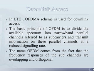    In LTE , OFDMA scheme is used for downlink
    access.
   The basic principle of OFDM is to divide the
    available spectrum into narrowband parallel
    channels referred to as subcarriers and transmit
    information on these parallel channels at a
    reduced signalling rate.
   The name OFDM comes from the fact that the
    frequency responses of the sub channels are
    overlapping and orthogonal.

                                                       42
 