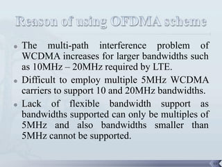    The multi-path interference problem of
    WCDMA increases for larger bandwidths such
    as 10MHz – 20MHz required by LTE.
   Difficult to employ multiple 5MHz WCDMA
    carriers to support 10 and 20MHz bandwidths.
   Lack of flexible bandwidth support as
    bandwidths supported can only be multiples of
    5MHz and also bandwidths smaller than
    5MHz cannot be supported.

                                                    44
 