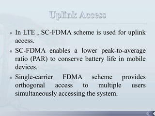    In LTE , SC-FDMA scheme is used for uplink
    access.
   SC-FDMA enables a lower peak-to-average
    ratio (PAR) to conserve battery life in mobile
    devices.
   Single-carrier FDMA scheme provides
    orthogonal access to multiple users
    simultaneously accessing the system.

                                                     45
 