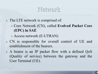    The LTE network is comprised of:
      Core Network (CN), called Evolved Packet Core

       (EPC) in SAE
      Access network (E-UTRAN)

   CN is responsible for overall control of UE and
    establishment of the bearers.
   A bearer is an IP packet flow with a defined QoS
    (Quality of service) between the gateway and the
    User Terminal (UE).

                                                       53
 