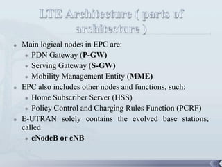    Main logical nodes in EPC are:
      PDN Gateway (P-GW)

      Serving Gateway (S-GW)

      Mobility Management Entity (MME)

   EPC also includes other nodes and functions, such:
      Home Subscriber Server (HSS)

      Policy Control and Charging Rules Function (PCRF)

   E-UTRAN solely contains the evolved base stations,
    called
      eNodeB or eNB




                                                           55
 