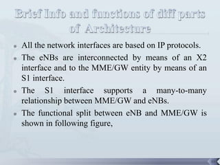    All the network interfaces are based on IP protocols.
   The eNBs are interconnected by means of an X2
    interface and to the MME/GW entity by means of an
    S1 interface.
   The S1 interface supports a many-to-many
    relationship between MME/GW and eNBs.
   The functional split between eNB and MME/GW is
    shown in following figure,



                                                            59
 