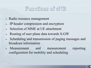    Radio resource management
    IP header compression and encryption
    Selection of MME at UE attachment
    Routing of user plane data towards S-GW
    Scheduling and transmission of paging messages and
    broadcast information
    Measurement       and     measurement     reporting
    configuration for mobility and scheduling


                                                           62
 