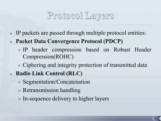    IP packets are passed through multiple protocol entities:
   Packet Data Convergence Protocol (PDCP)
      IP header compression based on Robust Header
       Compression(ROHC)
      Ciphering and integrity protection of transmitted data

   Radio Link Control (RLC)
      Segmentation/Concatenation

      Retransmission handling

      In-sequence delivery to higher layers




                                                                67
 