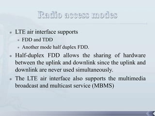    LTE air interface supports
       FDD and TDD
       Another mode half duplex FDD.
   Half-duplex FDD allows the sharing of hardware
    between the uplink and downlink since the uplink and
    downlink are never used simultaneously.
   The LTE air interface also supports the multimedia
    broadcast and multicast service (MBMS)



                                                           71
 