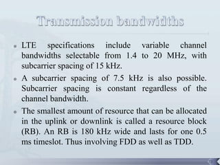    LTE specifications include variable channel
    bandwidths selectable from 1.4 to 20 MHz, with
    subcarrier spacing of 15 kHz.
   A subcarrier spacing of 7.5 kHz is also possible.
    Subcarrier spacing is constant regardless of the
    channel bandwidth.
   The smallest amount of resource that can be allocated
    in the uplink or downlink is called a resource block
    (RB). An RB is 180 kHz wide and lasts for one 0.5
    ms timeslot. Thus involving FDD as well as TDD.

                                                            72
 