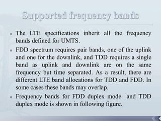    The LTE specifications inherit all the frequency
    bands defined for UMTS.
   FDD spectrum requires pair bands, one of the uplink
    and one for the downlink, and TDD requires a single
    band as uplink and downlink are on the same
    frequency but time separated. As a result, there are
    different LTE band allocations for TDD and FDD. In
    some cases these bands may overlap.
   Frequency bands for FDD duplex mode and TDD
    duplex mode is shown in following figure.

                                                           73
 