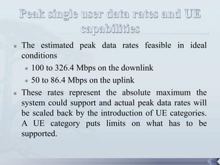    The estimated peak data rates feasible in ideal
    conditions
      100 to 326.4 Mbps on the downlink

      50 to 86.4 Mbps on the uplink

   These rates represent the absolute maximum the
    system could support and actual peak data rates will
    be scaled back by the introduction of UE categories.
    A UE category puts limits on what has to be
    supported.


                                                           76
 