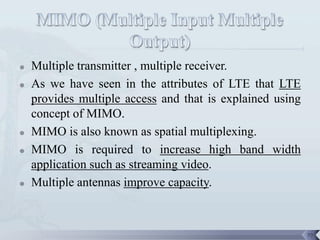    Multiple transmitter , multiple receiver.
   As we have seen in the attributes of LTE that LTE
    provides multiple access and that is explained using
    concept of MIMO.
   MIMO is also known as spatial multiplexing.
   MIMO is required to increase high band width
    application such as streaming video.
   Multiple antennas improve capacity.



                                                           79
 