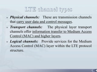    Physical channels: These are transmission channels
    that carry user data and control messages.
   Transport channels: The physical layer transport
    channels offer information transfer to Medium Access
    Control (MAC) and higher layers.
   Logical channels: Provide services for the Medium
    Access Control (MAC) layer within the LTE protocol
    structure.




                                                           87
 
