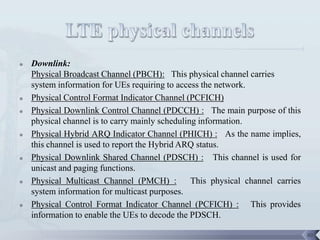    Downlink:
    Physical Broadcast Channel (PBCH): This physical channel carries
    system information for UEs requiring to access the network.
   Physical Control Format Indicator Channel (PCFICH)
   Physical Downlink Control Channel (PDCCH) : The main purpose of this
    physical channel is to carry mainly scheduling information.
   Physical Hybrid ARQ Indicator Channel (PHICH) : As the name implies,
    this channel is used to report the Hybrid ARQ status.
   Physical Downlink Shared Channel (PDSCH) : This channel is used for
    unicast and paging functions.
   Physical Multicast Channel (PMCH) :          This physical channel carries
    system information for multicast purposes.
   Physical Control Format Indicator Channel (PCFICH) : This provides
    information to enable the UEs to decode the PDSCH.

                                                                                 88
 
