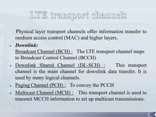 Physical layer transport channels offer information transfer to
    medium access control (MAC) and higher layers.
   Downlink:
    Broadcast Channel (BCH) : The LTE transport channel maps
    to Broadcast Control Channel (BCCH)
   Downlink Shared Channel (DL-SCH) :             This transport
    channel is the main channel for downlink data transfer. It is
    used by many logical channels.
   Paging Channel (PCH) : To convey the PCCH
   Multicast Channel (MCH) : This transport channel is used to
    transmit MCCH information to set up multicast transmissions.

                                                                      90
 