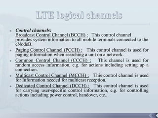    Control channels:
    Broadcast Control Channel (BCCH) : This control channel
    provides system information to all mobile terminals connected to the
    eNodeB.
   Paging Control Channel (PCCH) : This control channel is used for
    paging information when searching a unit on a network.
   Common Control Channel (CCCH) : This channel is used for
    random access information, e.g. for actions including setting up a
    connection.
   Multicast Control Channel (MCCH) : This control channel is used
    for Information needed for multicast reception.
   Dedicated Control Channel (DCCH) : This control channel is used
    for carrying user-specific control information, e.g. for controlling
    actions including power control, handover, etc..



                                                                           92
 