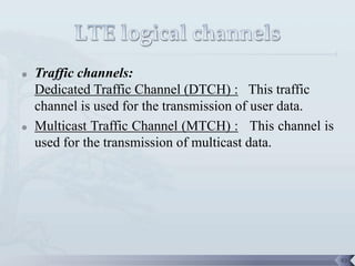    Traffic channels:
    Dedicated Traffic Channel (DTCH) : This traffic
    channel is used for the transmission of user data.
   Multicast Traffic Channel (MTCH) : This channel is
    used for the transmission of multicast data.




                                                         93
 