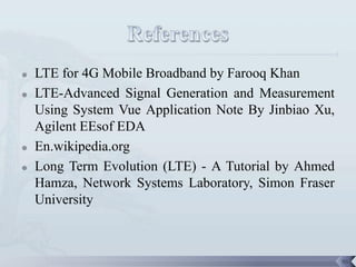    LTE for 4G Mobile Broadband by Farooq Khan
   LTE-Advanced Signal Generation and Measurement
    Using System Vue Application Note By Jinbiao Xu,
    Agilent EEsof EDA
   En.wikipedia.org
   Long Term Evolution (LTE) - A Tutorial by Ahmed
    Hamza, Network Systems Laboratory, Simon Fraser
    University



                                                       96
 