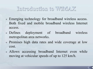    Emerging technology for broadband wireless access.
    Both fixed and mobile broadband wireless Internet
    access.
   Defines deployment of broadband wireless
    metropolitan area networks.
   Promises high data rates and wide coverage at low
    cost.
   Allows accessing broadband Internet even while
    moving at vehicular speeds of up to 125 km/h.


                                                         99
 