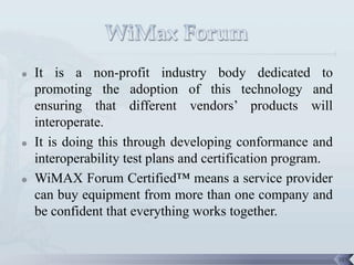    It is a non-profit industry body dedicated to
    promoting the adoption of this technology and
    ensuring that different vendors’ products will
    interoperate.
   It is doing this through developing conformance and
    interoperability test plans and certification program.
   WiMAX Forum Certified™ means a service provider
    can buy equipment from more than one company and
    be confident that everything works together.


                                                             103
 