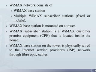    WiMAX network consists of
      WiMAX base station

      Multiple WiMAX subscriber stations (fixed or

       mobile).
   WiMAX base station is mounted on a tower.
   WiMAX subscriber station is a WiMAX customer
    premise equipment (CPE) that is located inside the
    house.
   WiMAX base station on the tower is physically wired
    to the Internet service provider's (ISP) network
    through fibre optic cables.



                                                          107
 
